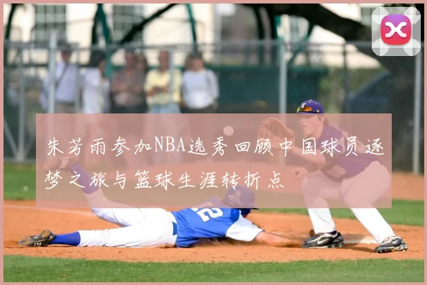 朱芳雨参加NBA选秀回顾中国球员逐梦之旅与篮球生涯转折点