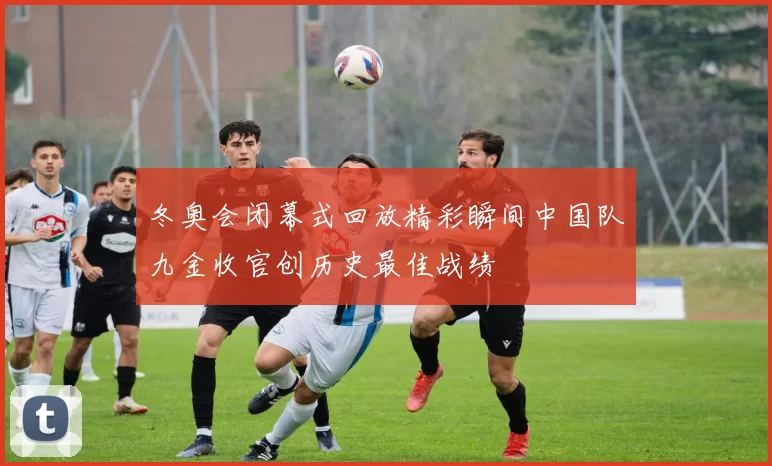 冬奥会闭幕式回放精彩瞬间中国队九金收官创历史最佳战绩