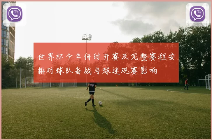 世界杯今年何时开赛及完整赛程安排对球队备战与球迷观赛影响