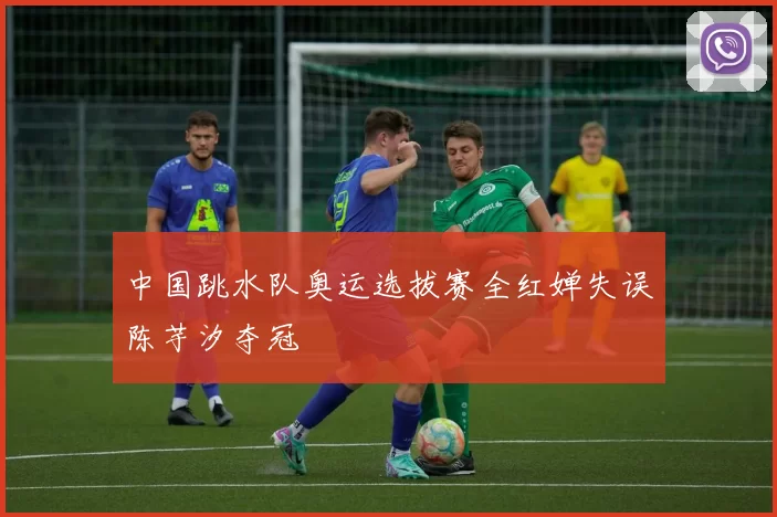 中国跳水队奥运选拔赛全红婵失误陈芋汐夺冠