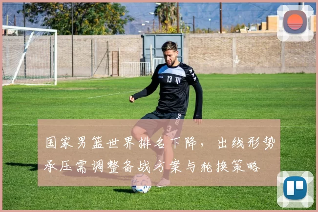 国家男篮世界排名下降，出线形势承压需调整备战方案与轮换策略