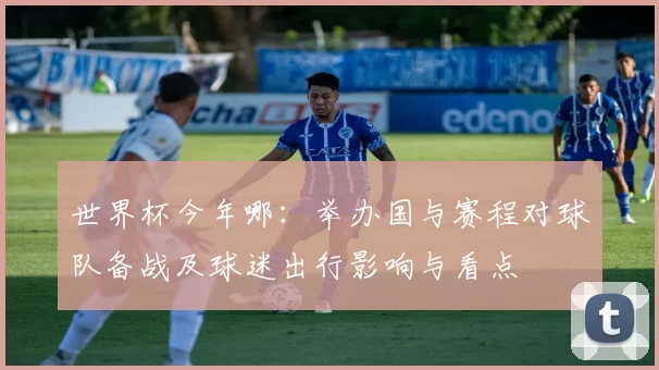 世界杯今年哪：举办国与赛程对球队备战及球迷出行影响与看点
