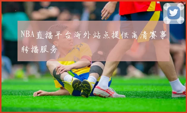 NBA直播平台海外站点提供高清赛事转播服务