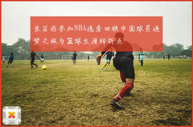 朱芳雨参加NBA选秀回顾中国球员逐梦之旅与篮球生涯转折点