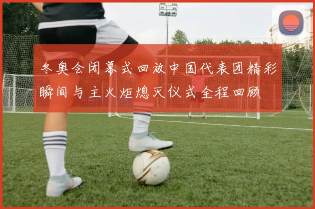 冬奥会闭幕式回放中国代表团精彩瞬间与主火炬熄灭仪式全程回顾