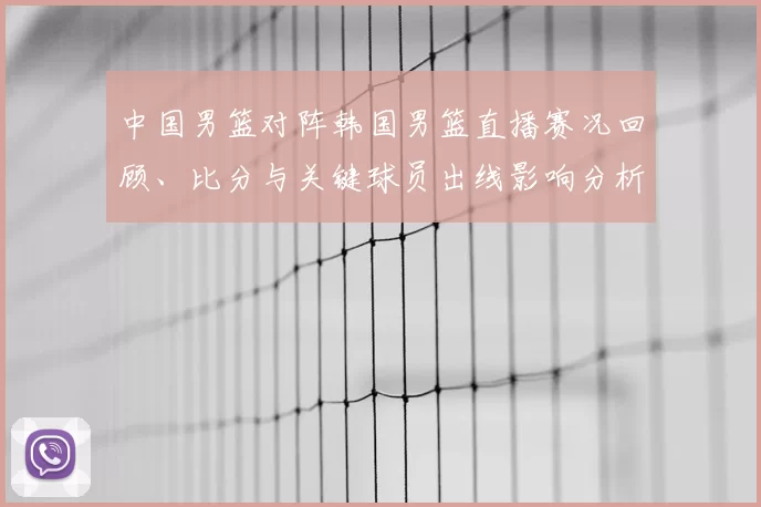 中国男篮对阵韩国男篮直播赛况回顾、比分与关键球员出线影响分析