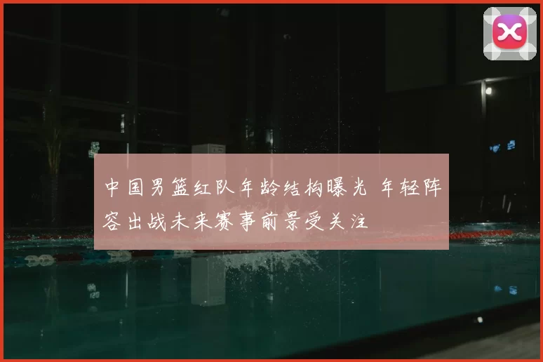 中国男篮红队年龄结构曝光 年轻阵容出战未来赛事前景受关注