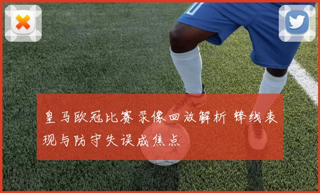 皇马欧冠比赛录像回放解析 锋线表现与防守失误成焦点