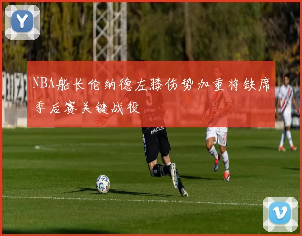 NBA船长伦纳德左膝伤势加重将缺席季后赛关键战役