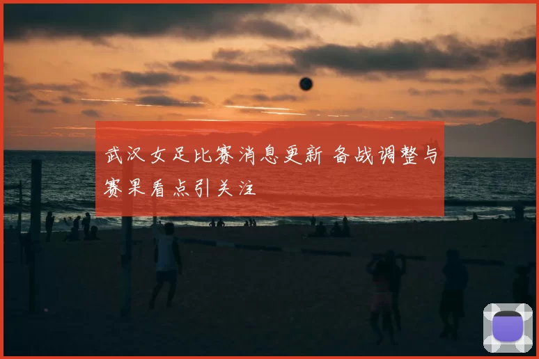 武汉女足比赛消息更新 备战调整与赛果看点引关注