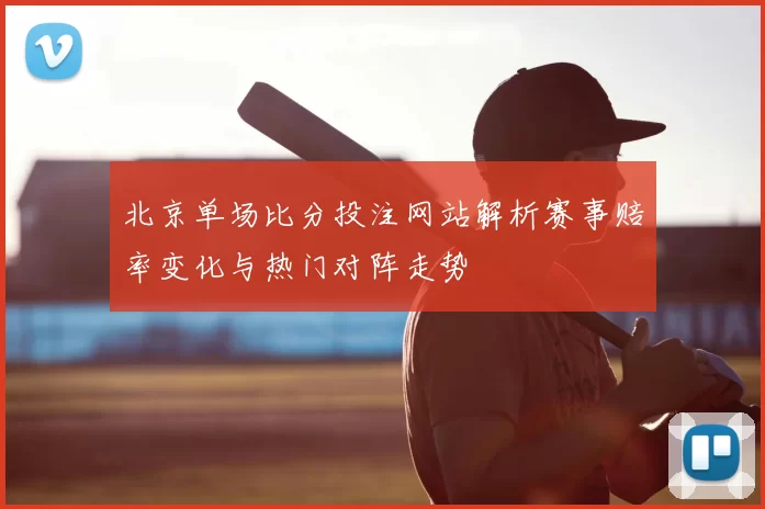 北京单场比分投注网站解析赛事赔率变化与热门对阵走势