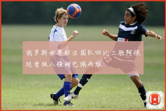 俄罗斯世界杯法国队四比三胜阿根廷晋级八强姆巴佩两球