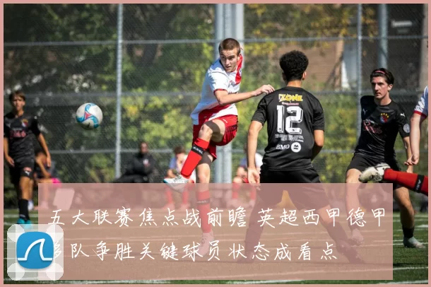 五大联赛焦点战前瞻 英超西甲德甲多队争胜关键球员状态成看点