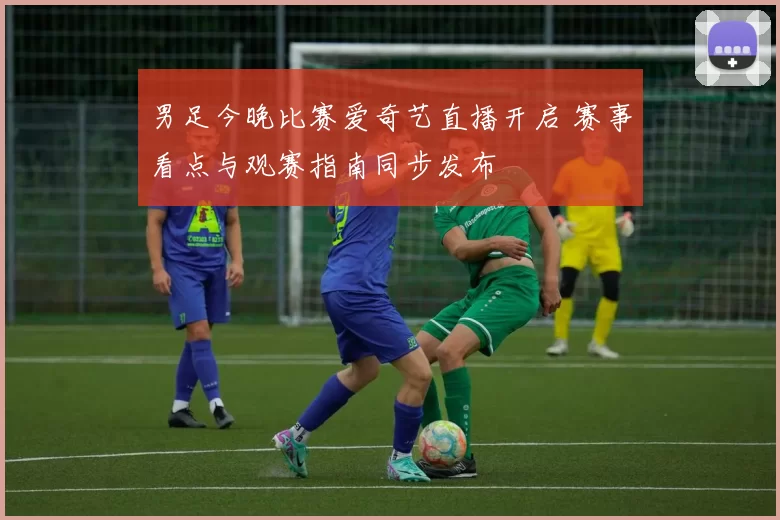 男足今晚比赛爱奇艺直播开启 赛事看点与观赛指南同步发布