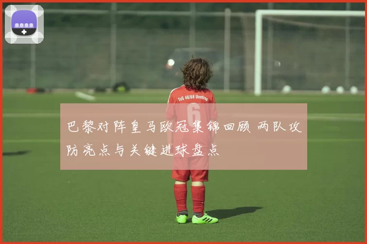 巴黎对阵皇马欧冠集锦回顾 两队攻防亮点与关键进球盘点