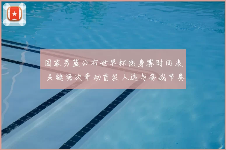 国家男篮公布世界杯热身赛时间表 关键场次牵动首发人选与备战节奏