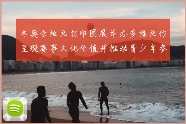 冬奥会绘画打印图展举办多幅画作呈现赛事文化价值并推动青少年参与