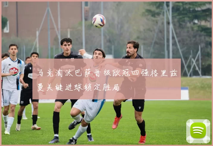 马竞淘汰巴萨晋级欧冠四强格里兹曼关键进球锁定胜局