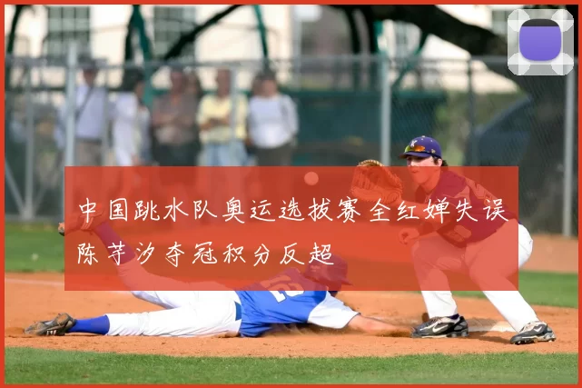 中国跳水队奥运选拔赛全红婵失误陈芋汐夺冠积分反超