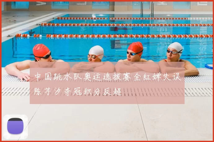 中国跳水队奥运选拔赛全红婵失误陈芋汐夺冠积分反超