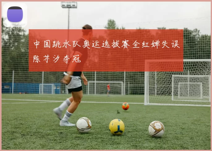 中国跳水队奥运选拔赛全红婵失误陈芋汐夺冠