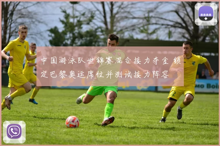 中国游泳队世锦赛混合接力夺金 锁定巴黎奥运席位并测试接力阵容