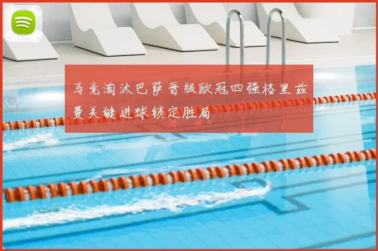 马竞淘汰巴萨晋级欧冠四强格里兹曼关键进球锁定胜局