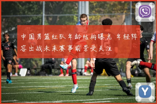 中国男篮红队年龄结构曝光 年轻阵容出战未来赛事前景受关注