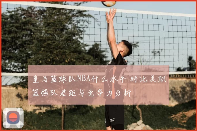 皇马篮球队NBA什么水平 对比美职篮强队差距与竞争力分析