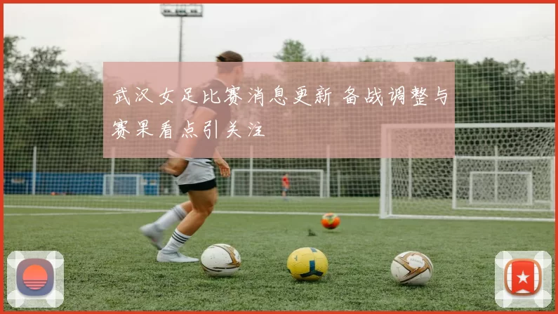 武汉女足比赛消息更新 备战调整与赛果看点引关注