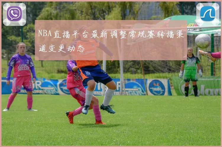NBA直播平台最新调整常规赛转播渠道变更动态