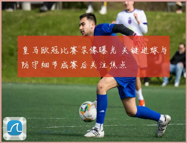 皇马欧冠比赛录像曝光 关键进球与防守细节成赛后关注焦点