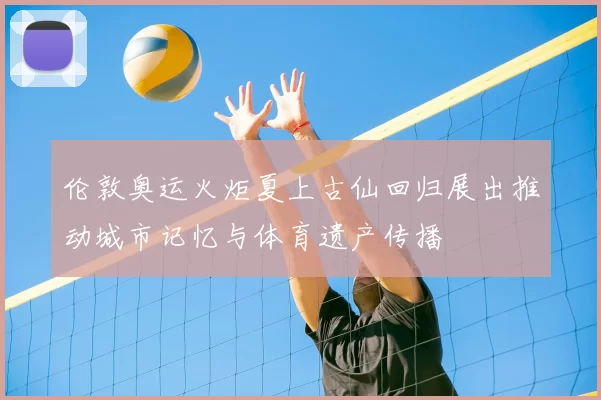 伦敦奥运火炬夏上古仙回归展出推动城市记忆与体育遗产传播