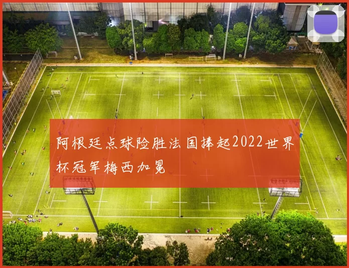 阿根廷点球险胜法国捧起2022世界杯冠军梅西加冕