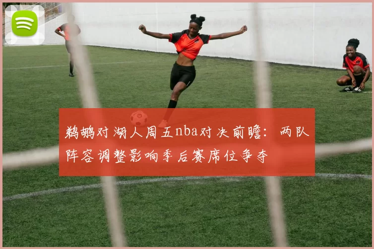 鹈鹕对湖人周五nba对决前瞻：两队阵容调整影响季后赛席位争夺