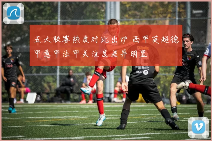 五大联赛热度对比出炉 西甲英超德甲意甲法甲关注度差异明显