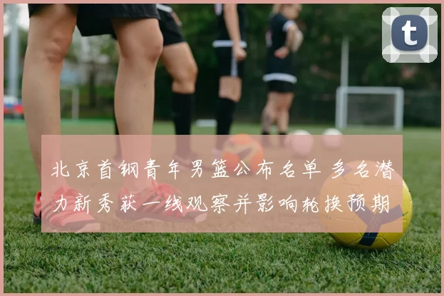 北京首钢青年男篮公布名单 多名潜力新秀获一线观察并影响轮换预期