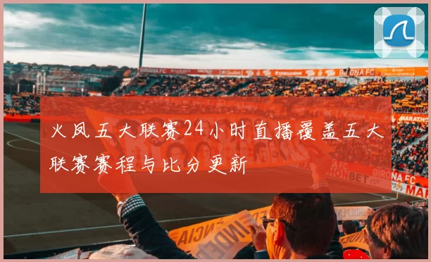 火凤五大联赛24小时直播覆盖五大联赛赛程与比分更新