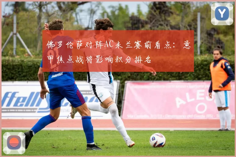 佛罗伦萨对阵AC米兰赛前看点：意甲焦点战将影响积分排名