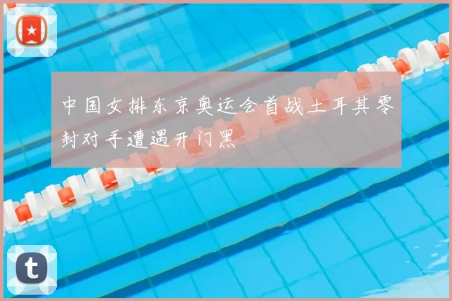 中国女排东京奥运会首战土耳其零封对手遭遇开门黑