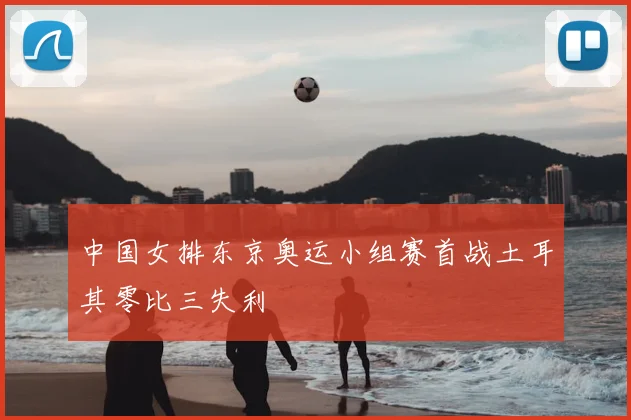 中国女排东京奥运小组赛首战土耳其零比三失利