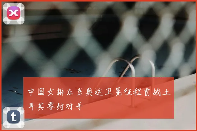 中国女排东京奥运卫冕征程首战土耳其零封对手