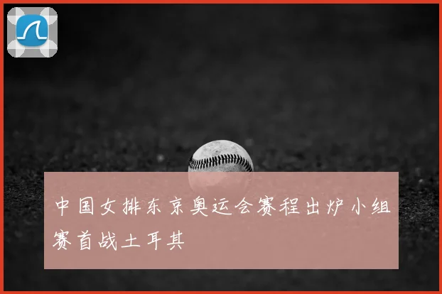 中国女排东京奥运会赛程出炉小组赛首战土耳其