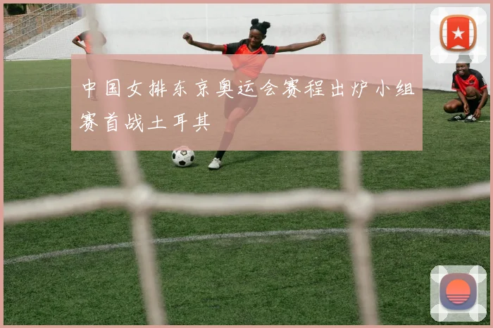 中国女排东京奥运会赛程出炉小组赛首战土耳其