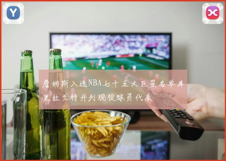 詹姆斯入选NBA七十五大巨星名单库里杜兰特并列现役球员代表
