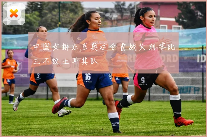 中国女排东京奥运会首战失利零比三不敌土耳其队