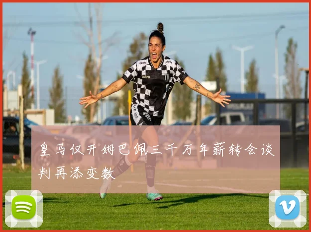 皇马仅开姆巴佩三千万年薪转会谈判再添变数