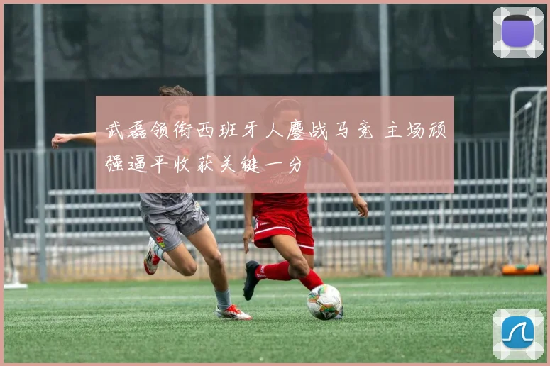 武磊领衔西班牙人鏖战马竞 主场顽强逼平收获关键一分