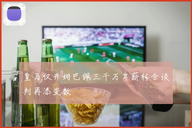 皇马仅开姆巴佩三千万年薪转会谈判再添变数